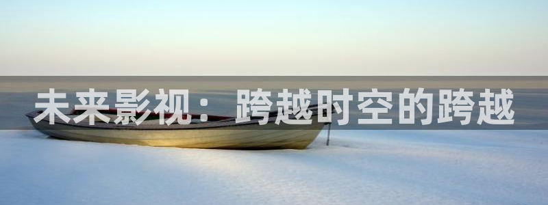 麦田影视app官方入口：未来影视：跨越时空的跨越